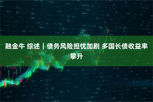 融金牛 综述｜债务风险担忧加剧 多国长债收益率攀升