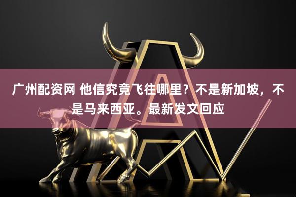 广州配资网 他信究竟飞往哪里？不是新加坡，不是马来西亚。最新发文回应