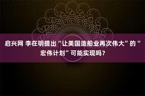启兴网 李在明提出“让美国造船业再次伟大”的“宏伟计划”可能实现吗？