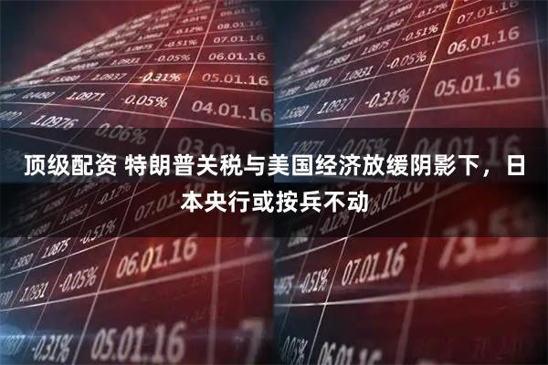顶级配资 特朗普关税与美国经济放缓阴影下，日本央行或按兵不动