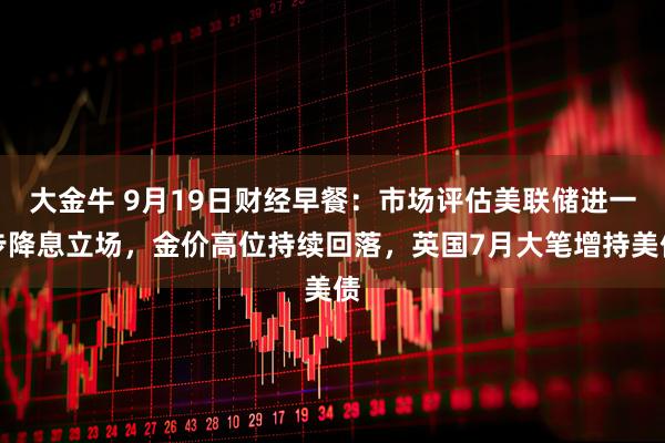 大金牛 9月19日财经早餐：市场评估美联储进一步降息立场，金价高位持续回落，英国7月大笔增持美债
