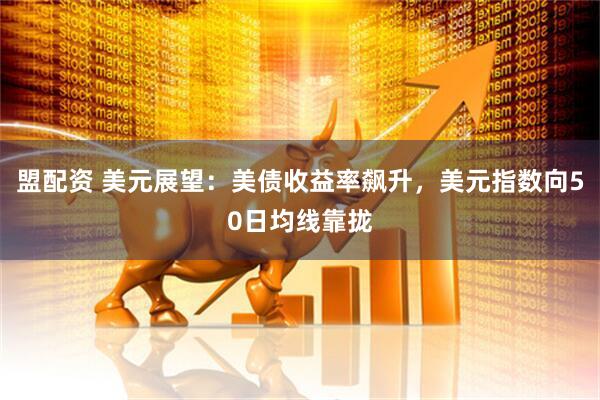 盟配资 美元展望：美债收益率飙升，美元指数向50日均线靠拢