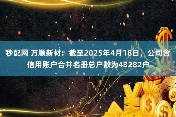 秒配网 万顺新材：截至2025年4月18日，公司含信用账户合并名册总户数为43282户