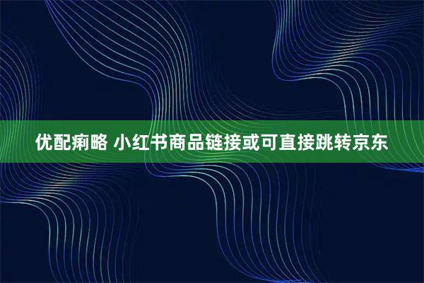 优配痢略 小红书商品链接或可直接跳转京东