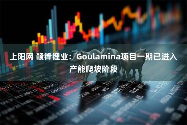 上阳网 赣锋锂业：Goulamina项目一期已进入产能爬坡阶段