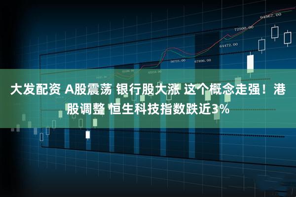 大发配资 A股震荡 银行股大涨 这个概念走强！港股调整 恒生科技指数跌近3%
