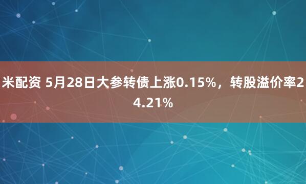 米配资 5月28日大参转债上涨0.15%，转股溢价率24.21%