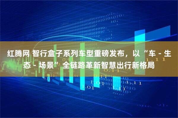 红腾网 智行盒子系列车型重磅发布，以 “车 - 生态 - 场景” 全链路革新智慧出行新格局