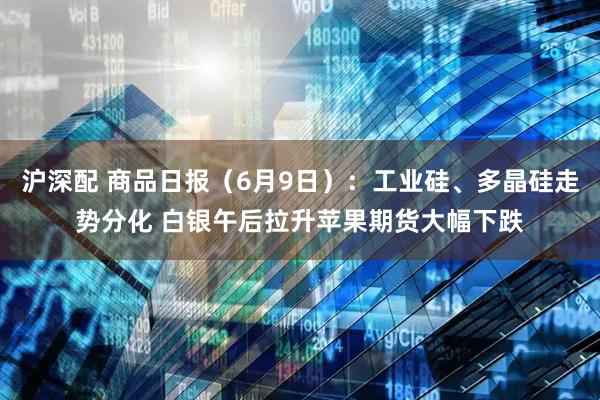 沪深配 商品日报（6月9日）：工业硅、多晶硅走势分化 白银午后拉升苹果期货大幅下跌