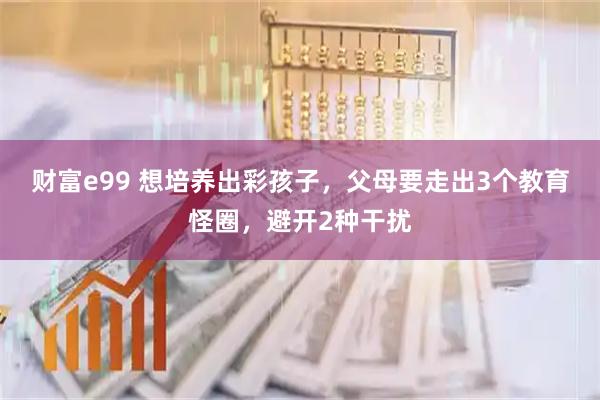 财富e99 想培养出彩孩子，父母要走出3个教育怪圈，避开2种干扰