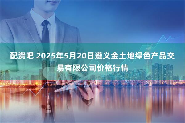 配资吧 2025年5月20日遵义金土地绿色产品交易有限公司价格行情
