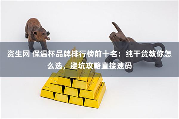 资生网 保温杯品牌排行榜前十名：纯干货教你怎么选，避坑攻略直接速码