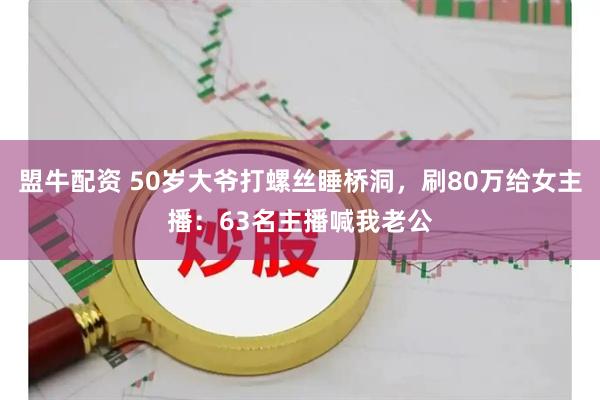 盟牛配资 50岁大爷打螺丝睡桥洞，刷80万给女主播：63名主播喊我老公