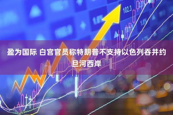 盈为国际 白宫官员称特朗普不支持以色列吞并约旦河西岸
