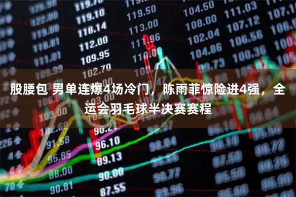 股腰包 男单连爆4场冷门，陈雨菲惊险进4强，全运会羽毛球半决赛赛程