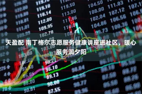 天盈配 南丁格尔志愿服务健康讲座进社区，暖心服务润夕阳