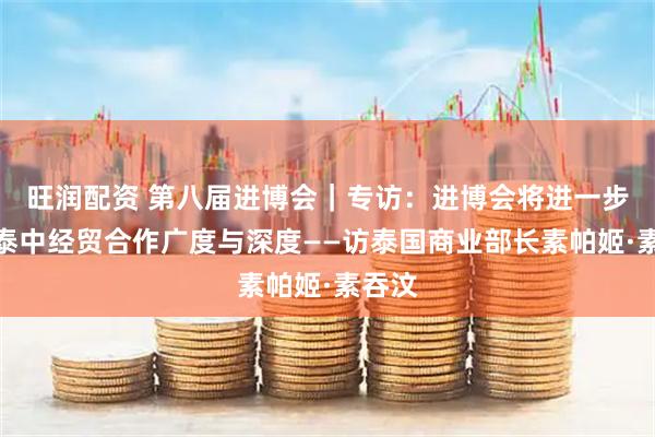 旺润配资 第八届进博会｜专访：进博会将进一步拓展泰中经贸合作广度与深度——访泰国商业部长素帕姬·素吞汶