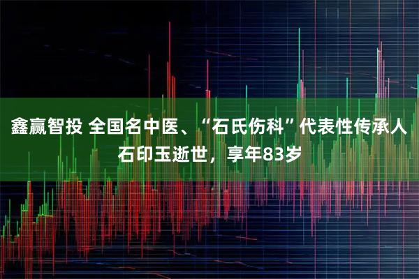 鑫赢智投 全国名中医、“石氏伤科”代表性传承人石印玉逝世,享年83岁