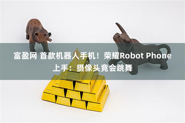 富盈网 首款机器人手机!荣耀Robot Phone上手:摄像头竟会跳舞