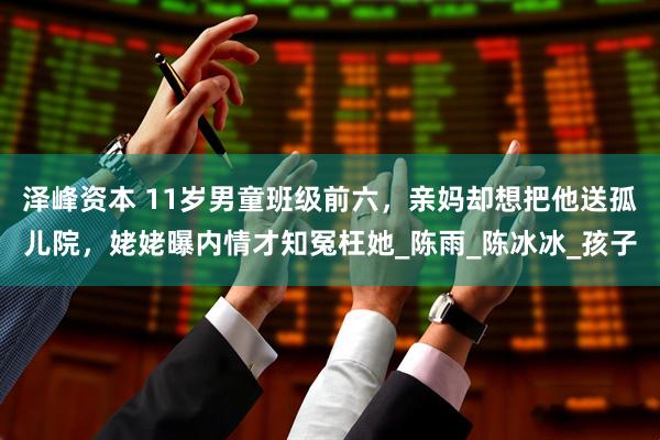 泽峰资本 11岁男童班级前六，亲妈却想把他送孤儿院，姥姥曝内情才知冤枉她_陈雨_陈冰冰_孩子